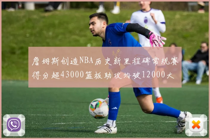 詹姆斯创造NBA历史新里程碑常规赛得分超43000篮板助攻均破12000大关