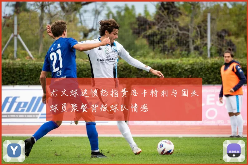 尤文球迷愤怒指责洛卡特利与国米球员聚餐背叛球队情感