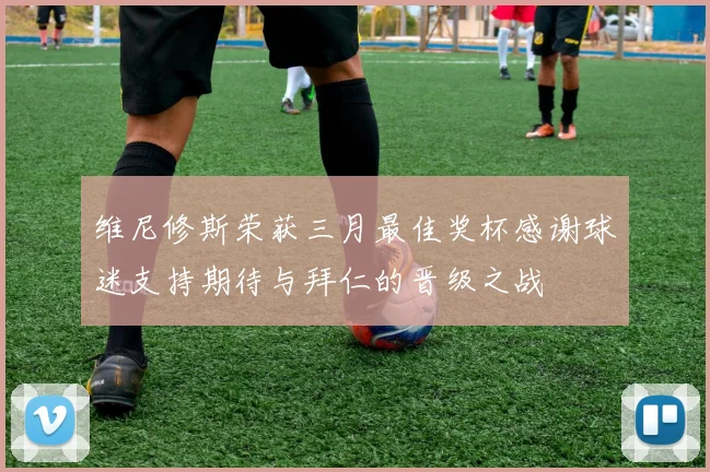 维尼修斯荣获三月最佳奖杯感谢球迷支持期待与拜仁的晋级之战