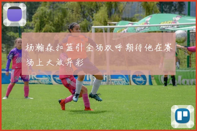 杨瀚森扣篮引全场欢呼期待他在赛场上大放异彩