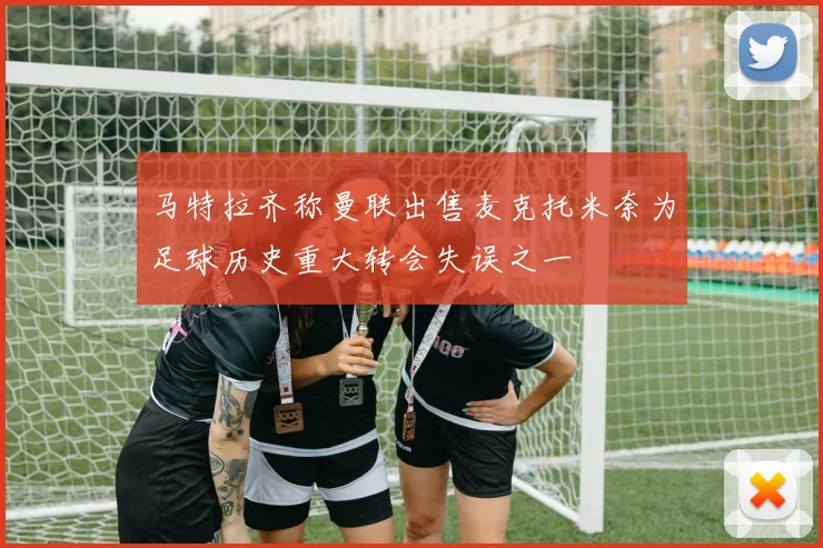 马特拉齐称曼联出售麦克托米奈为足球历史重大转会失误之一