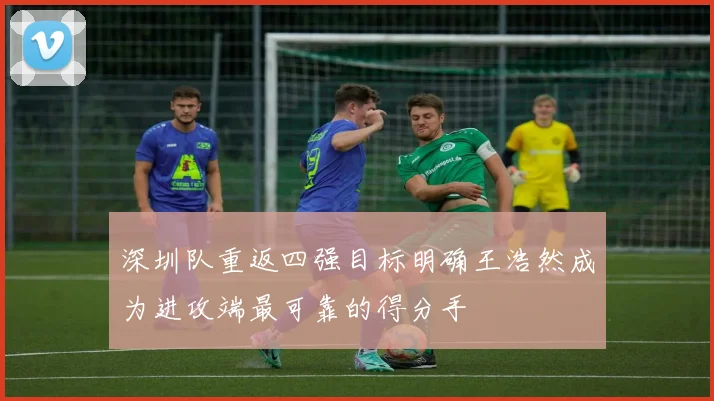 深圳队重返四强目标明确王浩然成为进攻端最可靠的得分手
