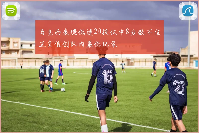 马克西表现低迷20投仅中8分数不佳正负值创队内最低纪录