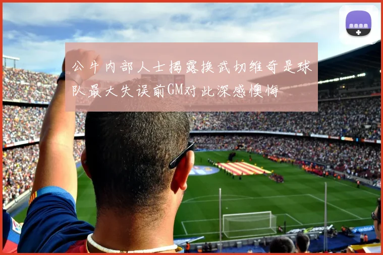 公牛内部人士揭露换武切维奇是球队最大失误前GM对此深感懊悔