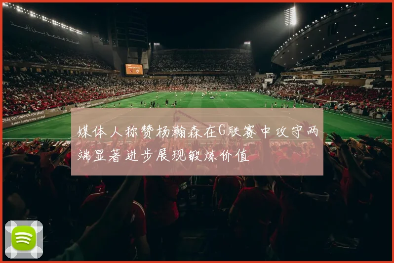 媒体人称赞杨瀚森在G联赛中攻守两端显著进步展现锻炼价值