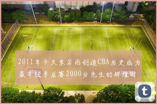 2011年今天朱芳雨创造CBA历史成为最年轻季后赛2000分先生的辉煌时刻