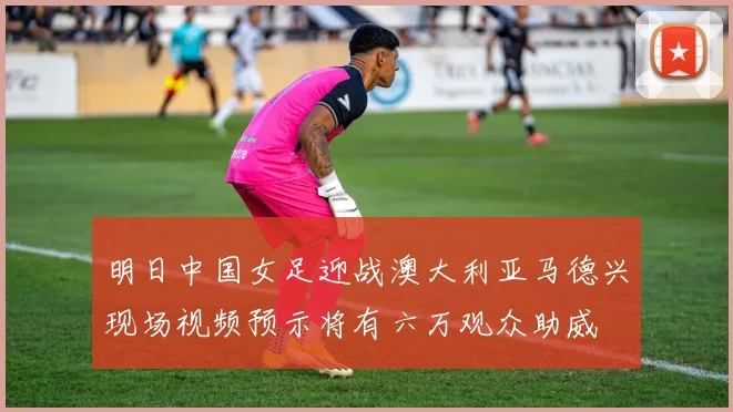 明日中国女足迎战澳大利亚马德兴现场视频预示将有六万观众助威