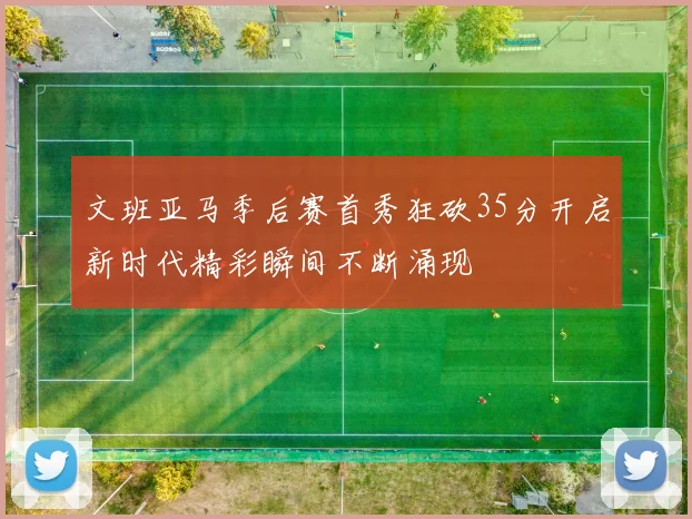 文班亚马季后赛首秀狂砍35分开启新时代精彩瞬间不断涌现