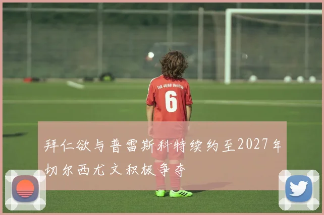 拜仁欲与普雷斯科特续约至2027年切尔西尤文积极争夺