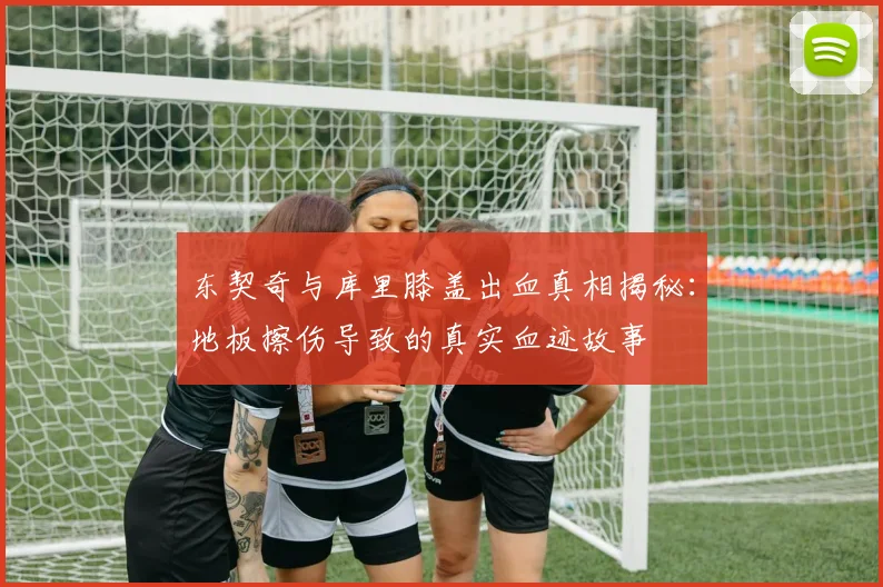 东契奇与库里膝盖出血真相揭秘：地板擦伤导致的真实血迹故事