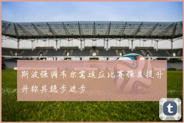 斯波强调韦尔需适应比赛强度提升并称其稳步进步