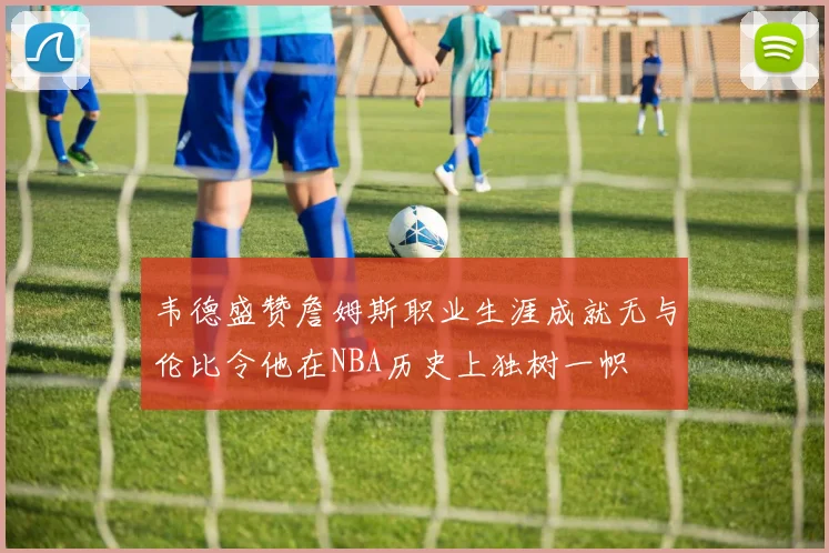 韦德盛赞詹姆斯职业生涯成就无与伦比令他在NBA历史上独树一帜