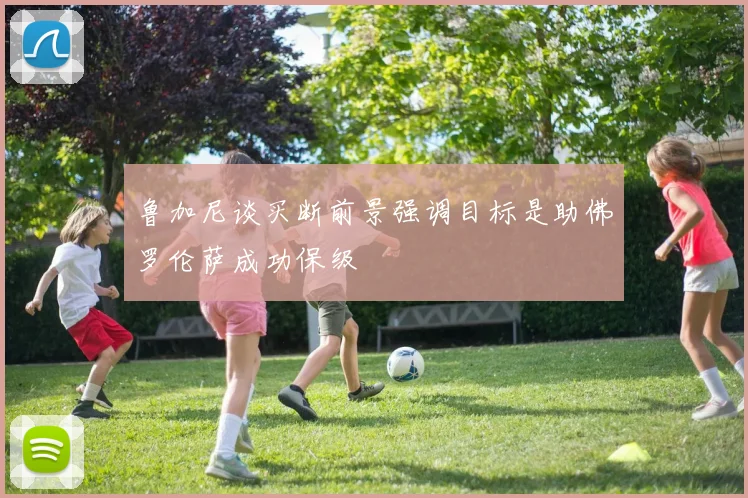 鲁加尼谈买断前景强调目标是助佛罗伦萨成功保级