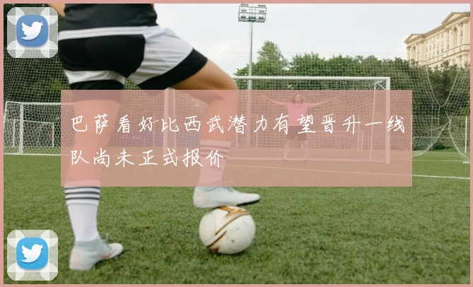 巴萨看好比西武潜力有望晋升一线队尚未正式报价