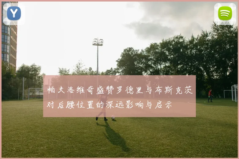 帕夫洛维奇盛赞罗德里与布斯克茨对后腰位置的深远影响与启示